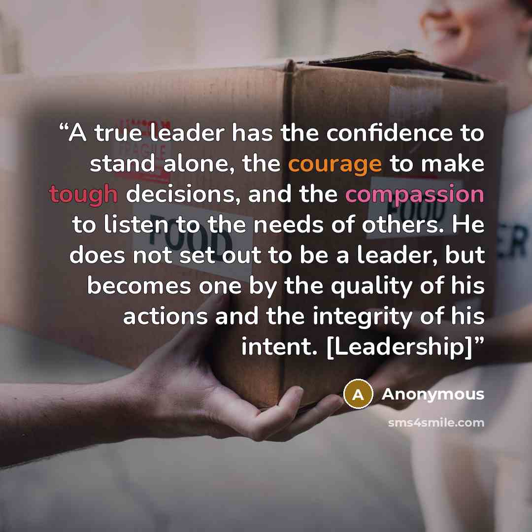 “A true leader has the confidence to stand alone, the courage to make tough decisions, and the compassion to listen to the needs of others. He does not set out to be a leader, but becomes one by the quality of his actions and the integrity of his intent. [Leadership]” quote by Anonymous