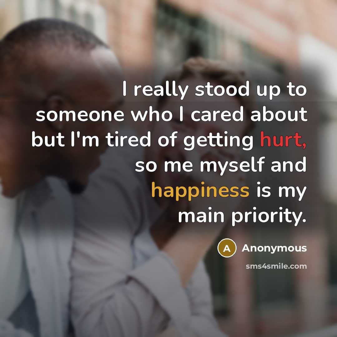 “I really stood up to someone who I cared about but I'm tired of getting hurt, so me myself and happiness is my main priority.” quote by Anonymous