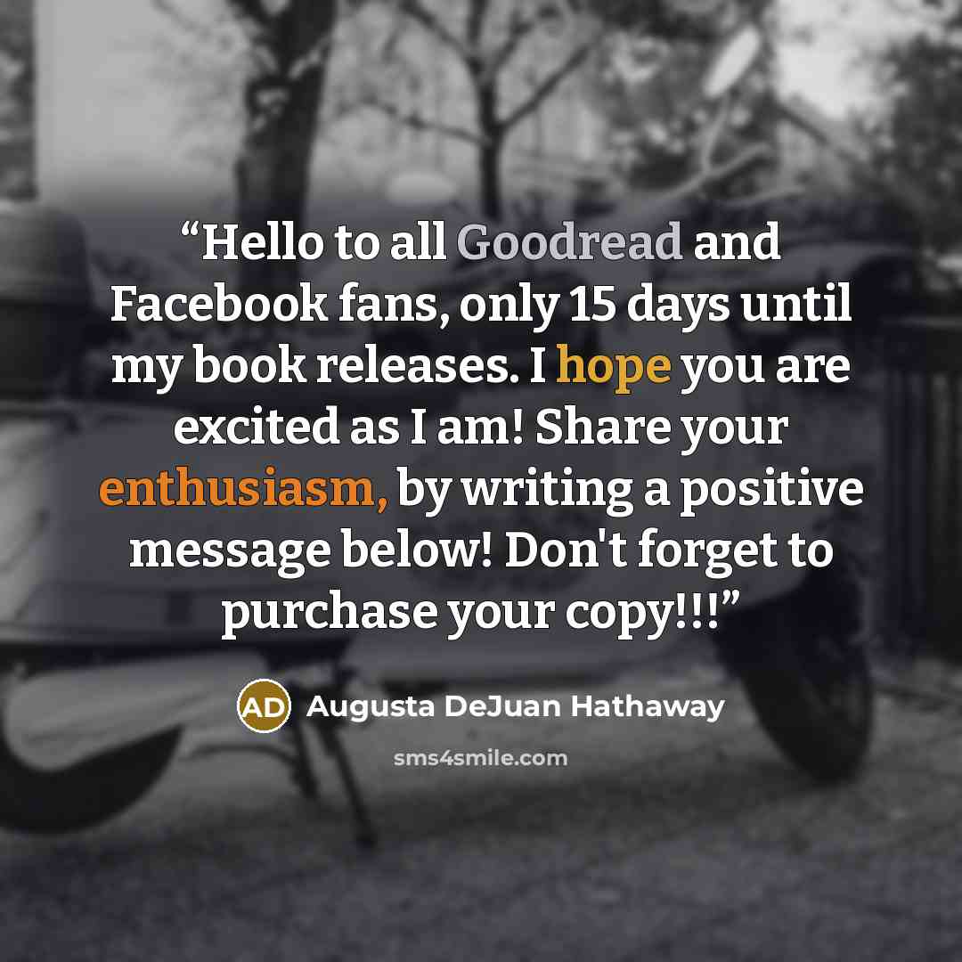 “Hello to all Goodread and Facebook fans, only 15 days until my book releases. I hope you are excited as I am! Share your enthusiasm, by writing a positive message below! Don't forget to purchase your copy!!!” quote by Augusta DeJuan Hathaway