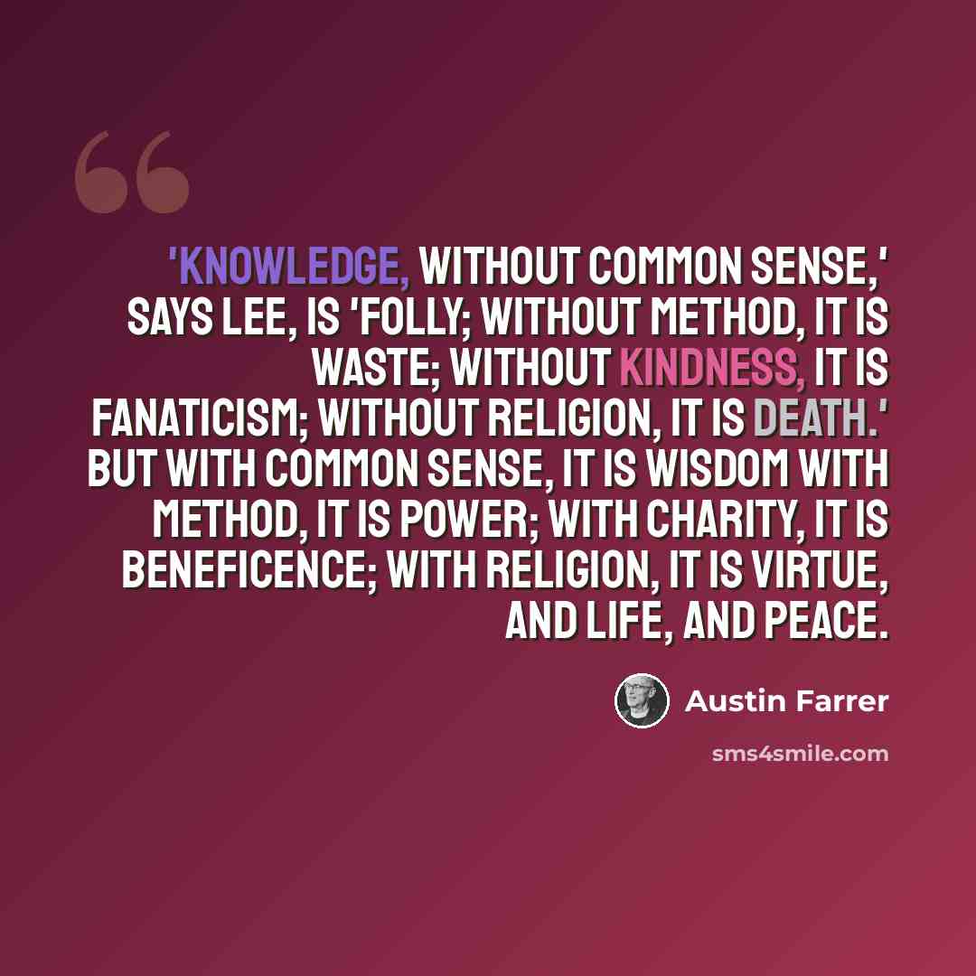 “'Knowledge, without common sense,' says Lee, is 'folly; without method, it is waste; without kindness, it is fanaticism; without religion, it is death.' But with common sense, it is wisdom with method, it is power; with charity, it is beneficence; with religion, it is virtue, and life, and peace.” quote by Austin Farrer