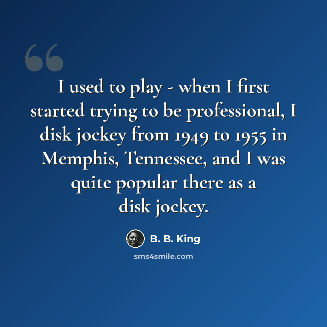 “I used to play - when I first started trying to be professional, I disk jockey from 1949 to 1955 in Memphis, Tennessee, and I was quite popular there as a disk jockey.” quote by B. B. King
