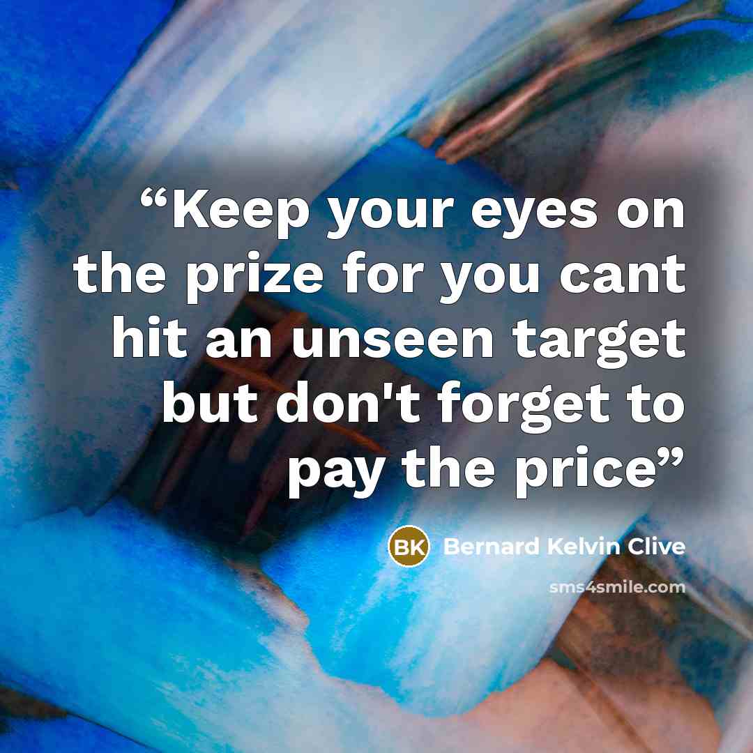 “Keep your eyes on the prize for you cant hit an unseen target but don't forget to pay the price” quote by Bernard Kelvin Clive