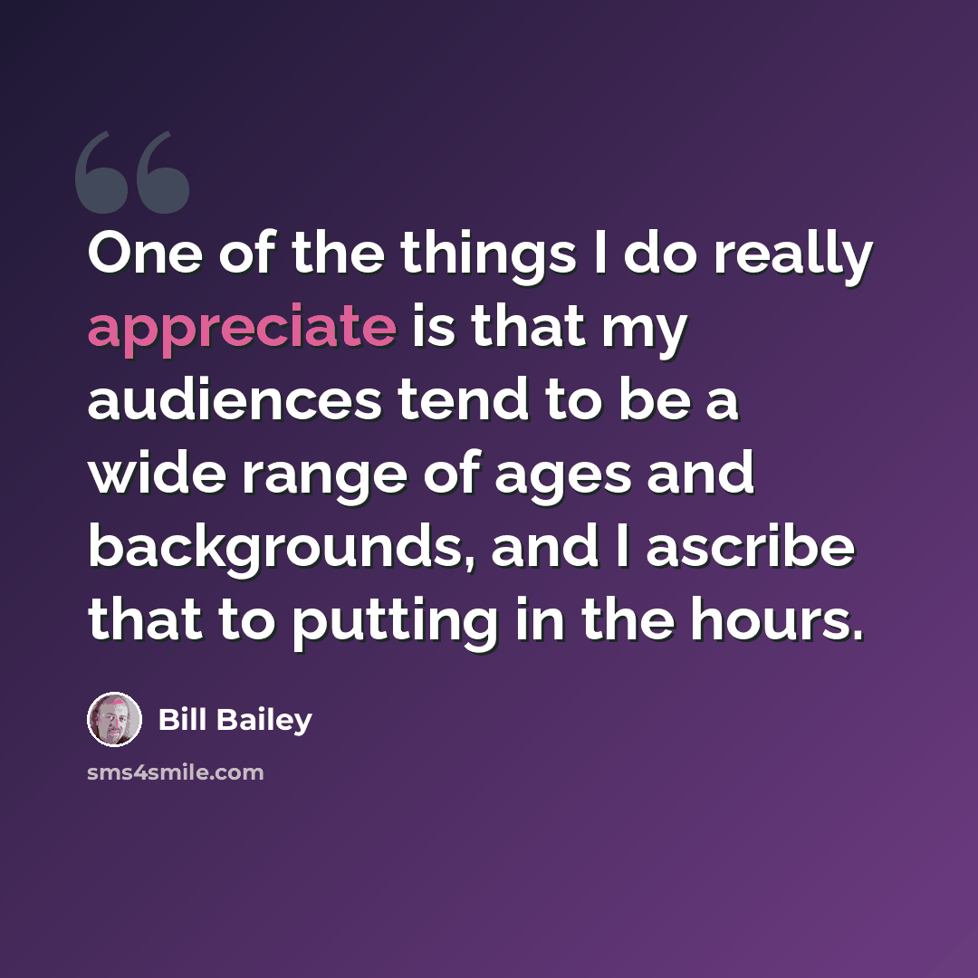 “One of the things I do really appreciate is that my audiences tend to be a wide range of ages and backgrounds, and I ascribe that to putting in the hours.” quote by Bill Bailey