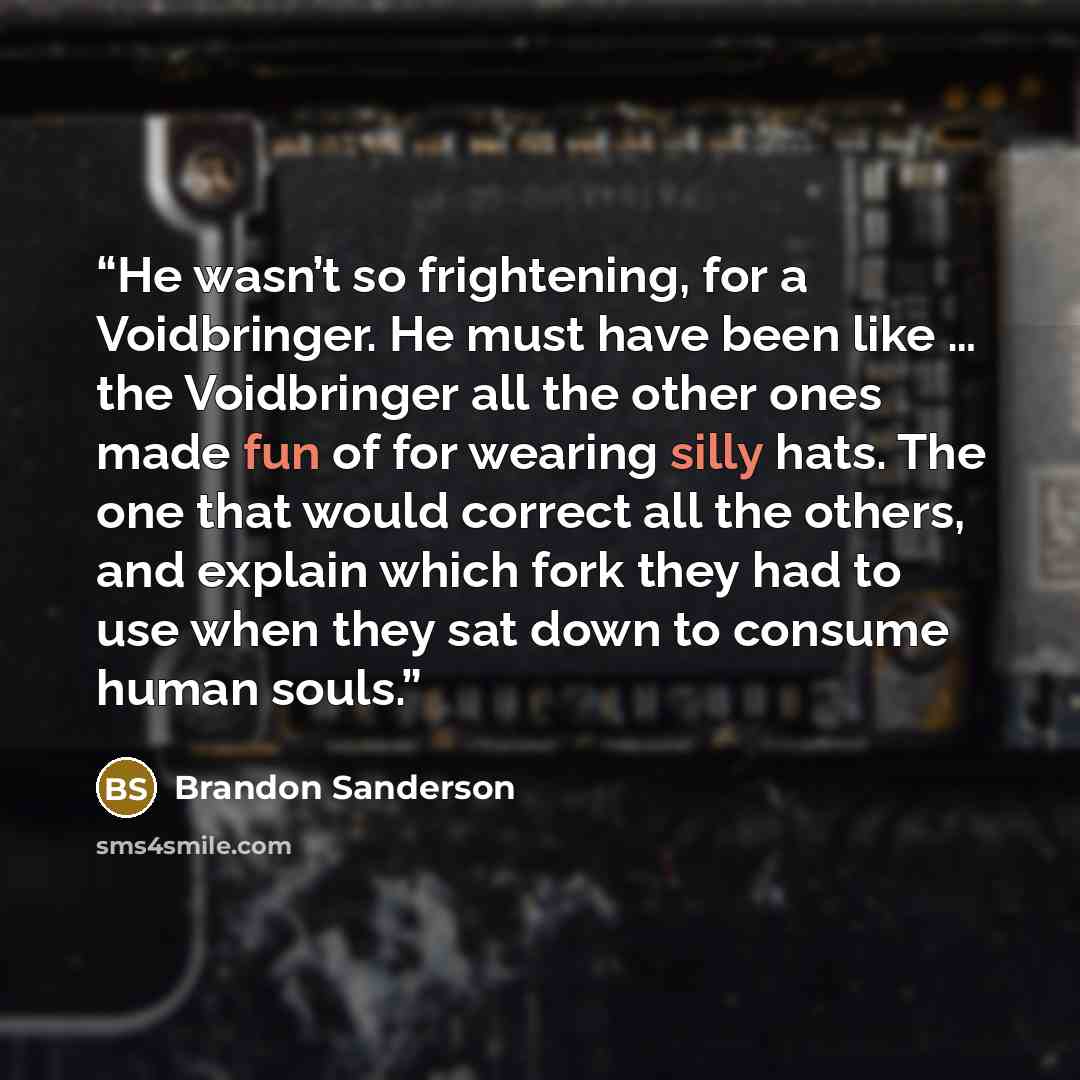 “He wasn’t so frightening, for a Voidbringer. He must have been like … the Voidbringer all the other ones made fun of for wearing silly hats. The one that would correct all the others, and explain which fork they had to use when they sat down to consume human souls.” quote by Brandon Sanderson
