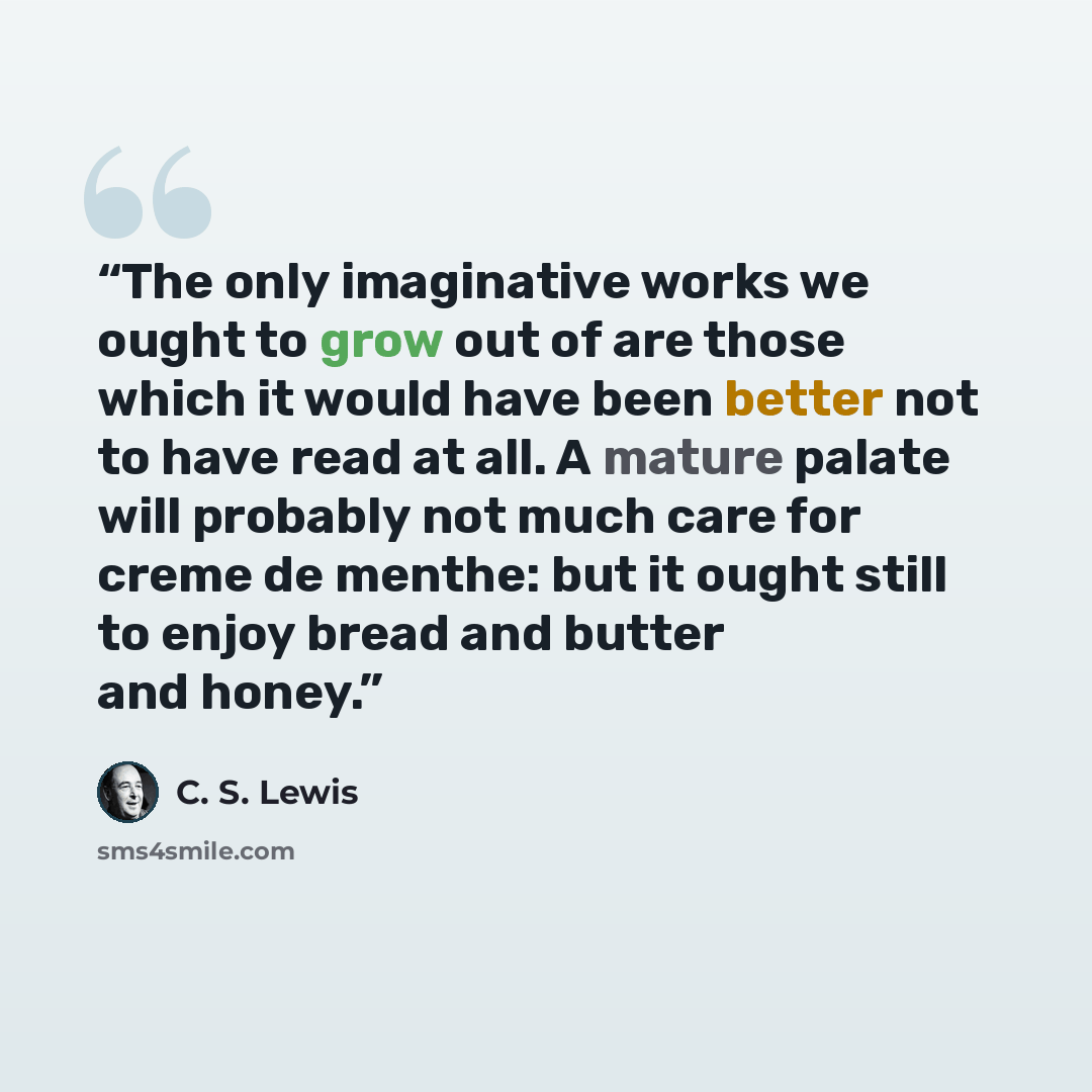“The only imaginative works we ought to grow out of are those which it would have been better not to have read at all. A mature palate will probably not much care for creme de menthe: but it ought still to enjoy bread and butter and honey.” quote by C. S. Lewis