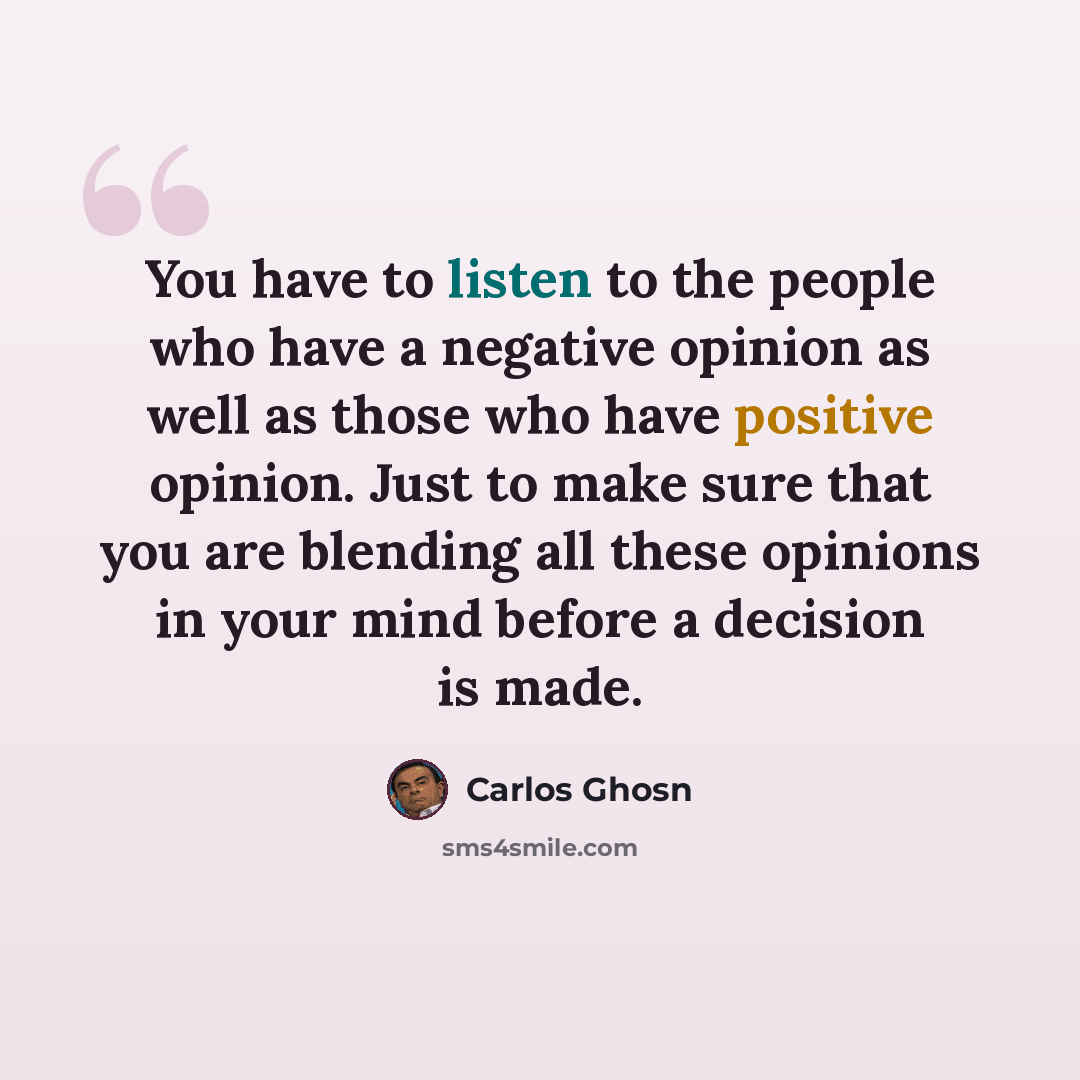 “You have to listen to the people who have a negative opinion as well as those who have positive opinion. Just to make sure that you are blending all these opinions in your mind before a decision is made.” quote by Carlos Ghosn