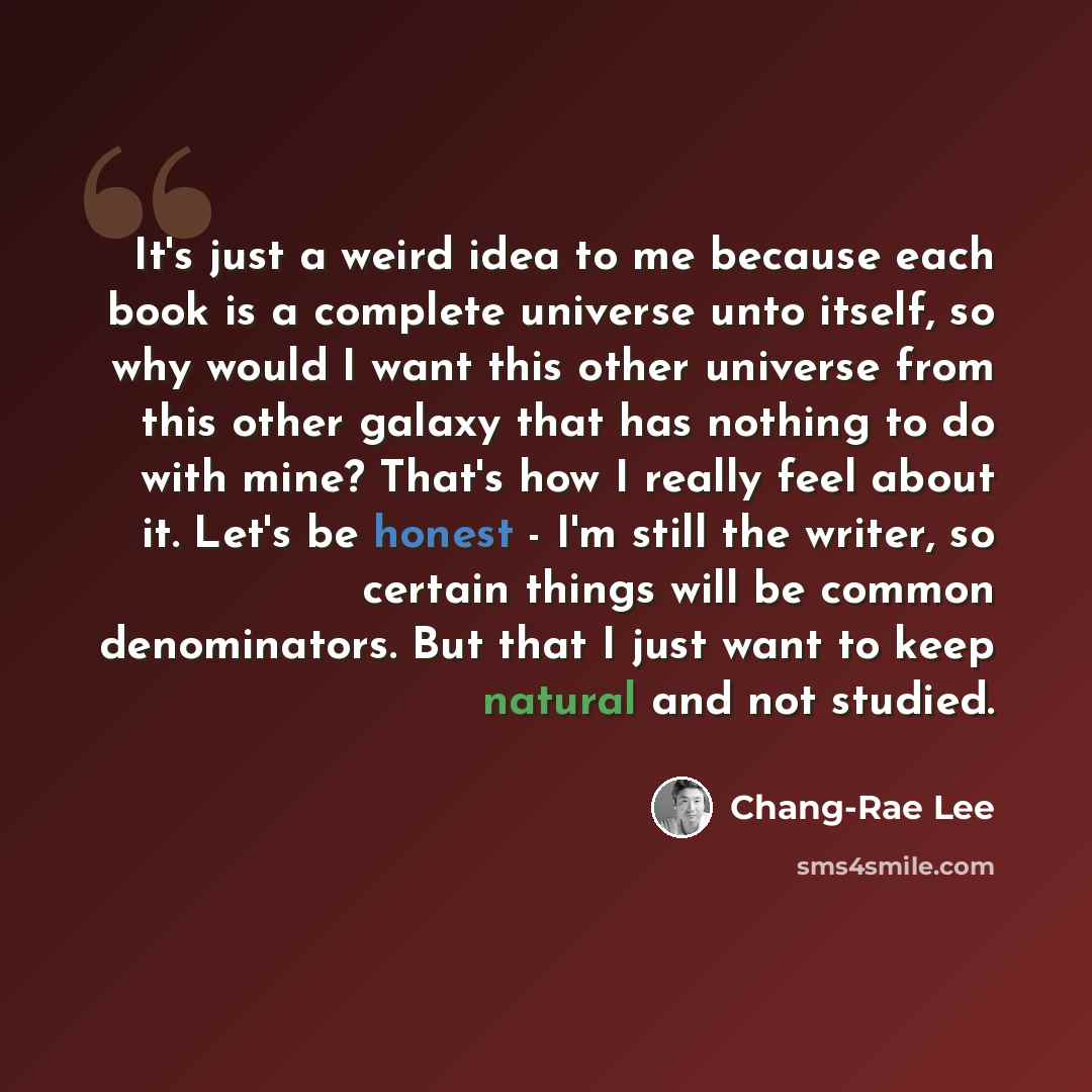 “It's just a weird idea to me because each book is a complete universe unto itself, so why would I want this other universe from this other galaxy that has nothing to do with mine? That's how I really feel about it. Let's be honest - I'm still the writer, so certain things will be common…” quote by Chang-Rae Lee