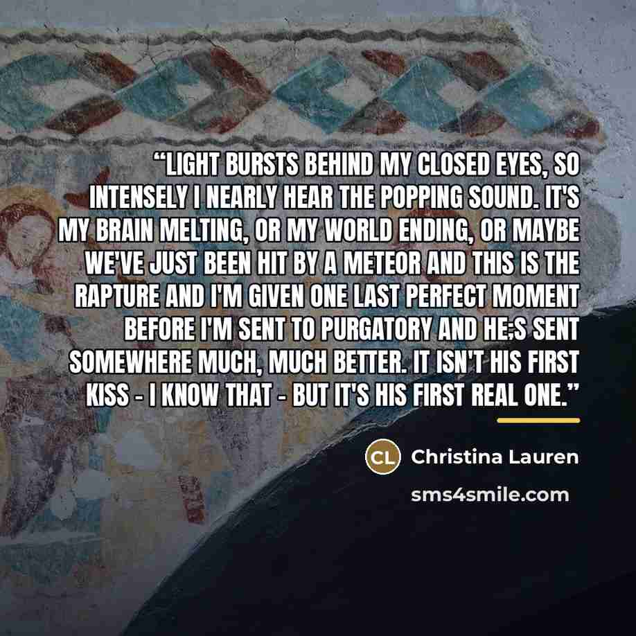 “Light bursts behind my closed eyes, so intensely I nearly hear the popping sound. It's my brain melting, or my world ending, or maybe we've just been hit by a meteor and this is the rapture and I'm given one last perfect moment before I'm sent to purgatory and he;s sent somewhere much, much…” quote by Christina Lauren