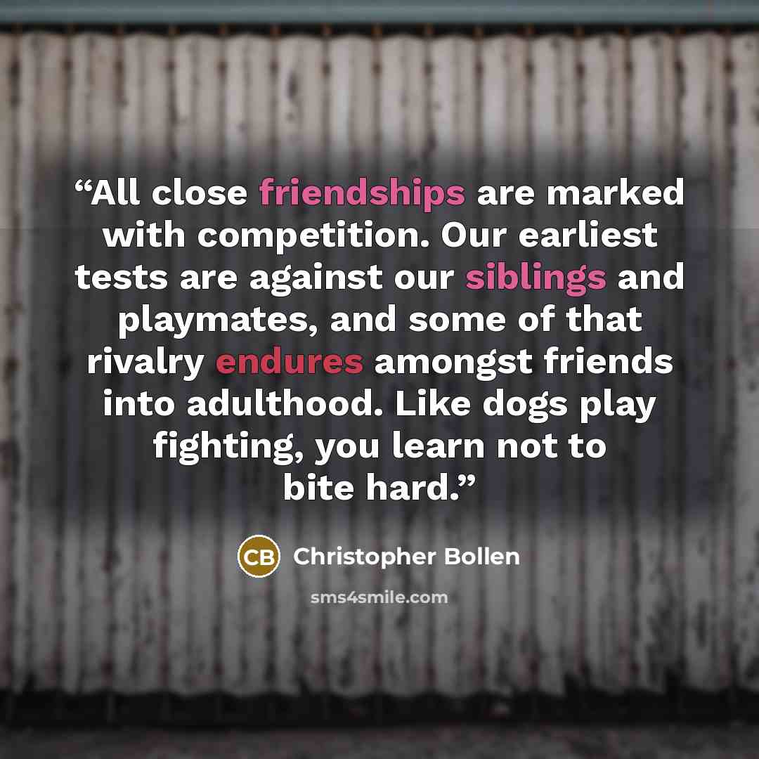 “All close friendships are marked with competition. Our earliest tests are against our siblings and playmates, and some of that rivalry endures amongst friends into adulthood. Like dogs play fighting, you learn not to bite hard.” quote by Christopher Bollen