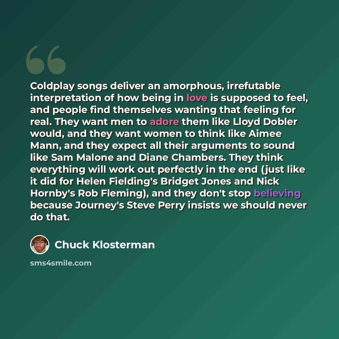 “Coldplay songs deliver an amorphous, irrefutable interpretation of how being in love is supposed to feel, and people find themselves wanting that feeling for real. They want men to adore them like Lloyd Dobler would, and they want women to think like Aimee Mann, and they expect all their arguments…” quote by Chuck Klosterman