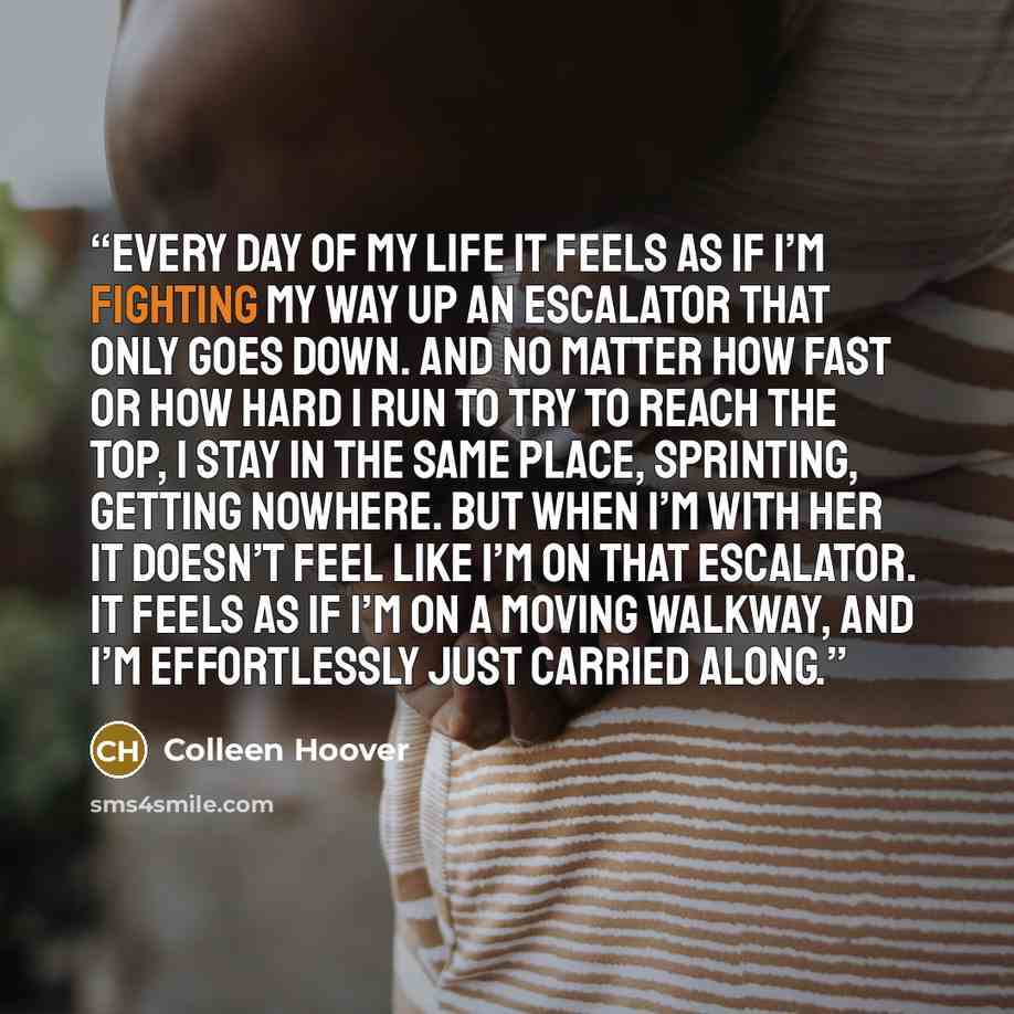 “Every day of my life it feels as if I’m fighting my way up an escalator that only goes down. And no matter how fast or how hard I run to try to reach the top, I stay in the same place, sprinting, getting nowhere. But when I’m with her it doesn’t feel like I’m on that escalator. It feels as if I’m…” quote by Colleen Hoover