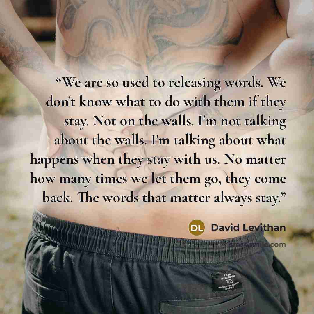 “We are so used to releasing words. We don't know what to do with them if they stay. Not on the walls. I'm not talking about the walls. I'm talking about what happens when they stay with us. No matter how many times we let them go, they come back. The words that matter always stay.” quote by David Levithan