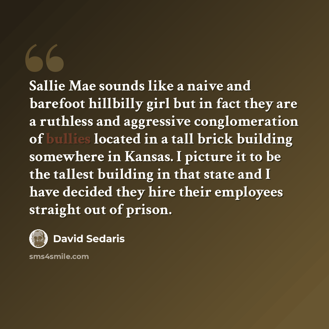 “Sallie Mae sounds like a naive and barefoot hillbilly girl but in fact they are a ruthless and aggressive conglomeration of bullies located in a tall brick building somewhere in Kansas. I picture it to be the tallest building in that state and I have decided they hire their employees straight out…” quote by David Sedaris