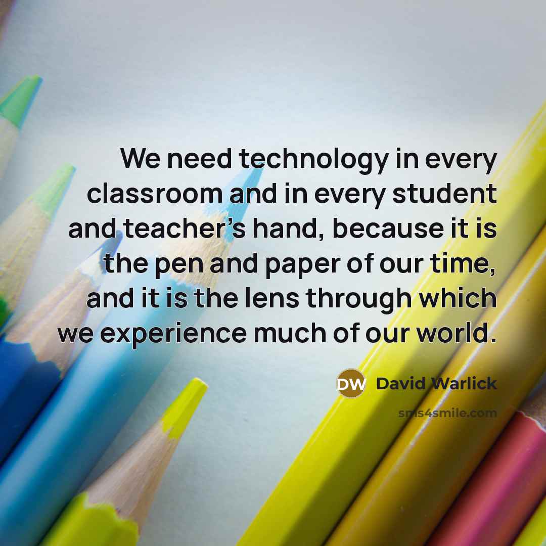 “We need technology in every classroom and in every student and teacher's hand, because it is the pen and paper of our time, and it is the lens through which we experience much of our world.” quote by David Warlick