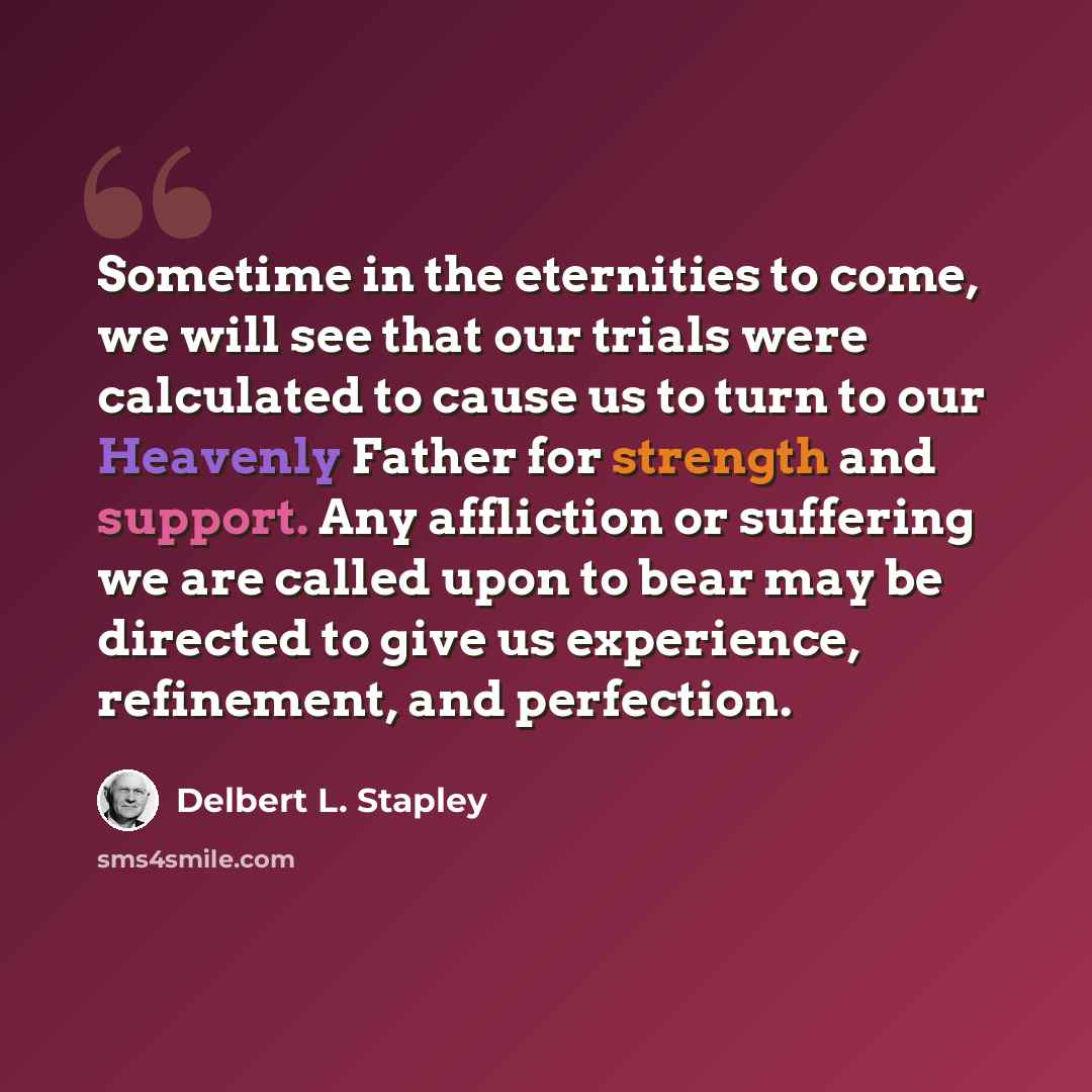 “Sometime in the eternities to come, we will see that our trials were calculated to cause us to turn to our Heavenly Father for strength and support. Any affliction or suffering we are called upon to bear may be directed to give us experience, refinement, and perfection.” quote by Delbert L. Stapley