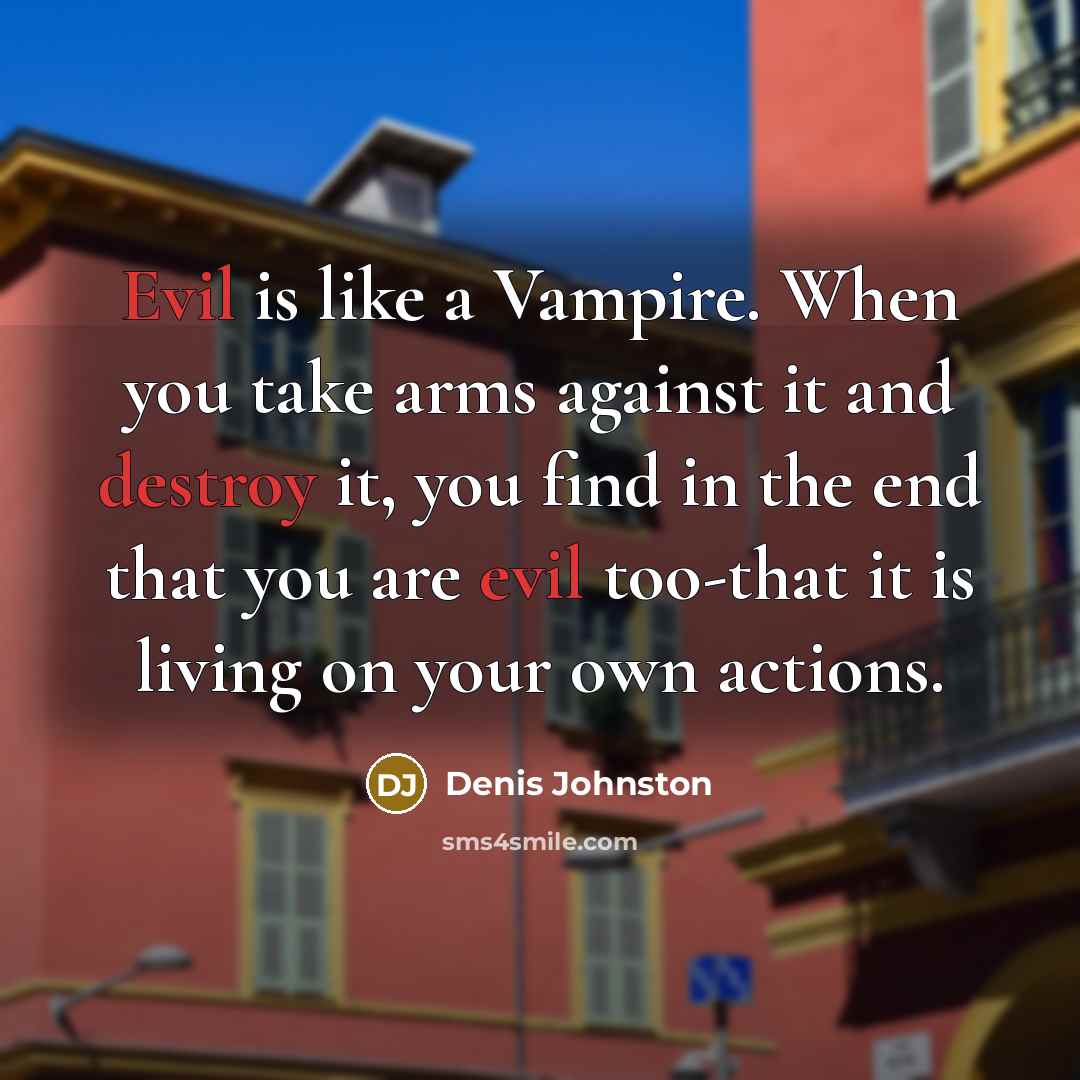 “Evil is like a Vampire. When you take arms against it and destroy it, you find in the end that you are evil too-that it is living on your own actions.” quote by Denis Johnston