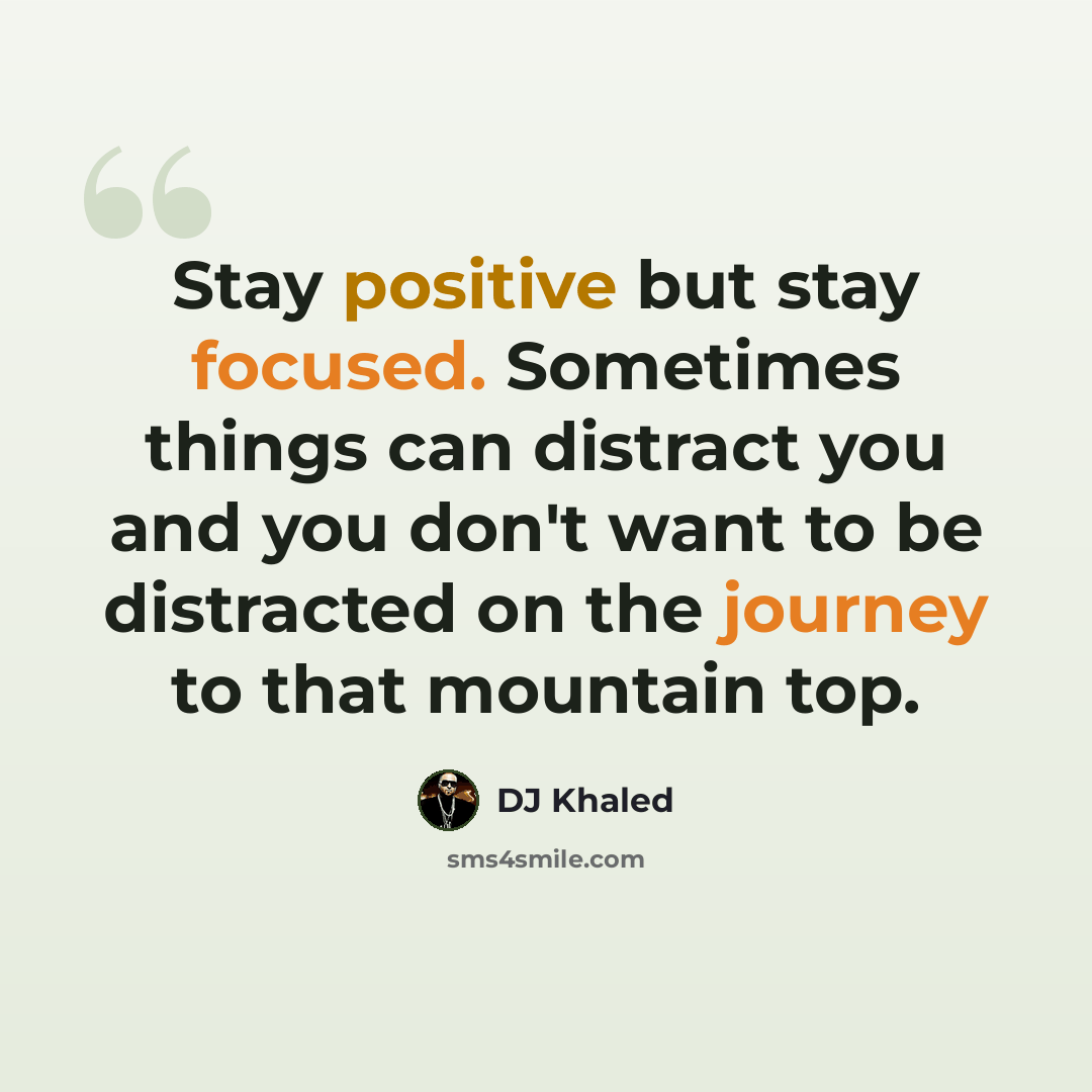 “Stay positive but stay focused. Sometimes things can distract you and you don't want to be distracted on the journey to that mountain top.” quote by DJ Khaled