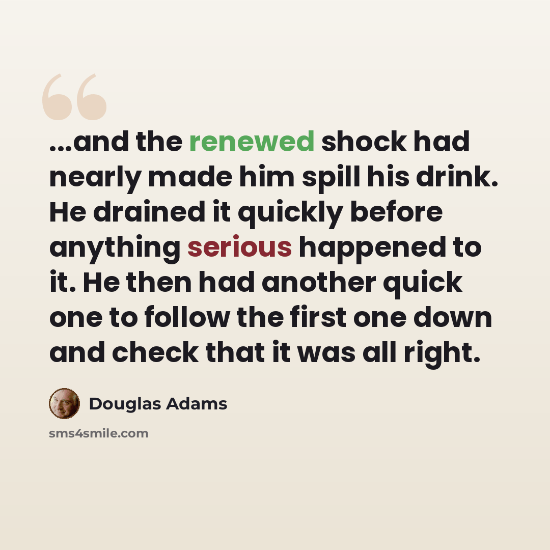 “...and the renewed shock had nearly made him spill his drink. He drained it quickly before anything serious happened to it. He then had another quick one to follow the first one down and check that it was all right.” quote by Douglas Adams