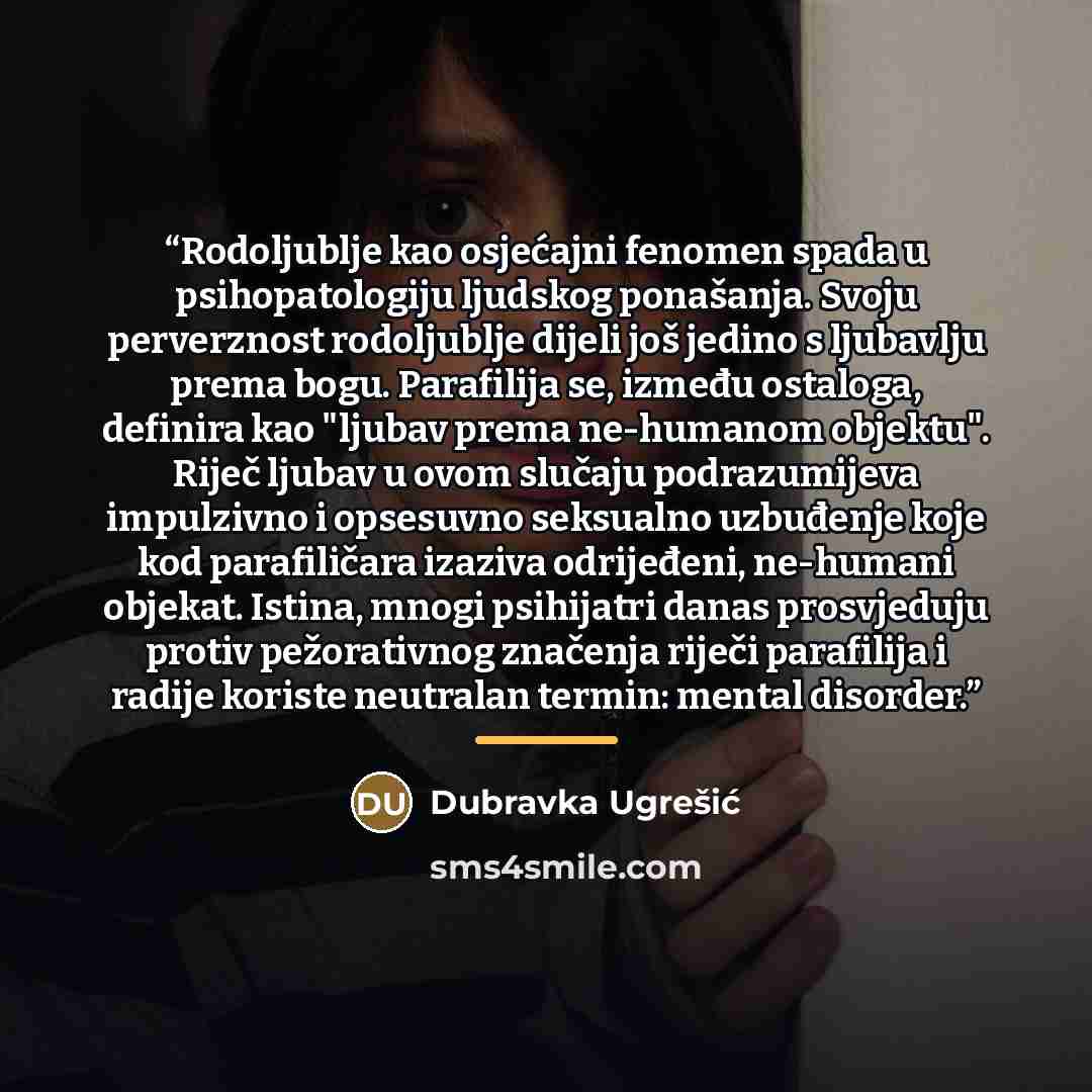 “Rodoljublje kao osjećajni fenomen spada u psihopatologiju ljudskog ponašanja. Svoju perverznost rodoljublje dijeli još jedino s ljubavlju prema bogu. Parafilija se, između ostaloga, definira kao "ljubav prema ne-humanom objektu". Riječ ljubav u ovom slučaju podrazumijeva impulzivno i opsesuvno…” quote by Dubravka Ugrešić