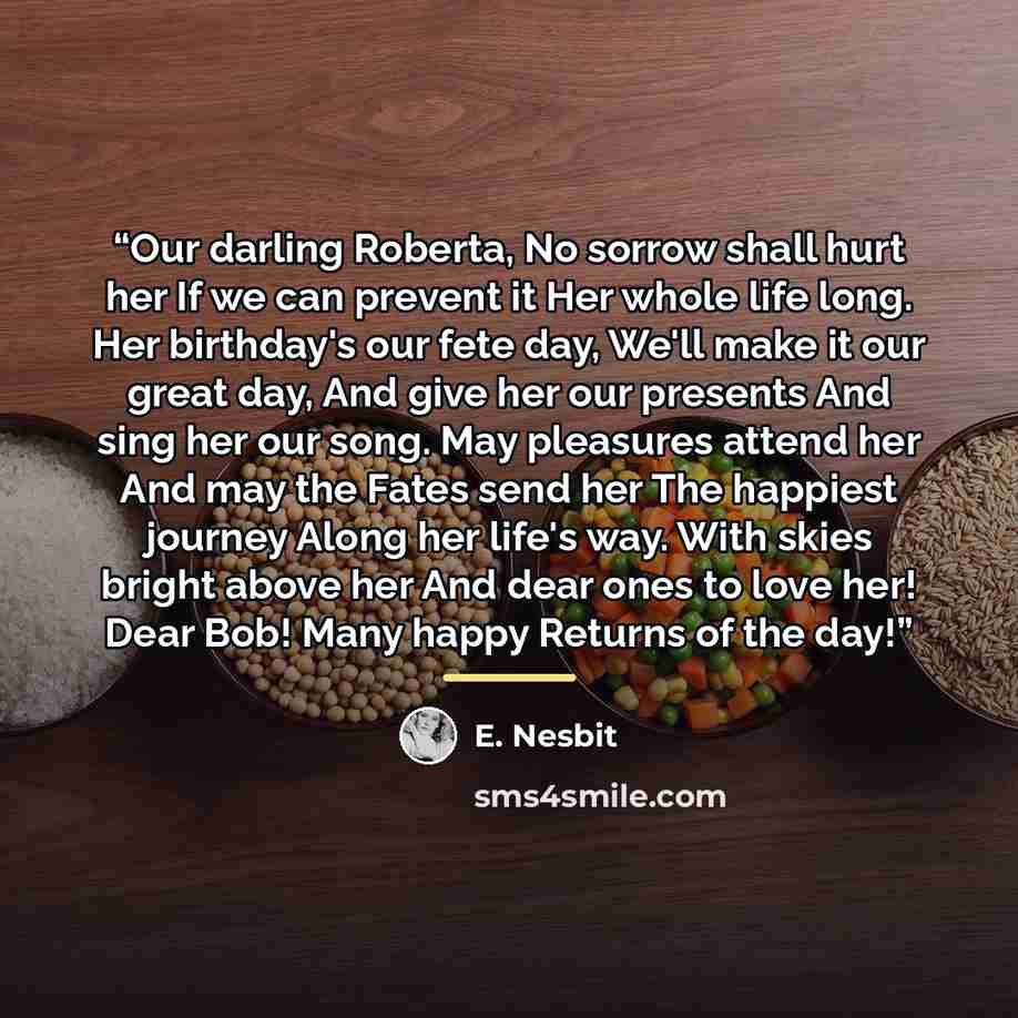 “Our darling Roberta, No sorrow shall hurt her If we can prevent it Her whole life long. Her birthday's our fete day, We'll make it our great day, And give her our presents And sing her our song. May pleasures attend her And may the Fates send her The happiest journey Along her life's way. With…” quote by E. Nesbit