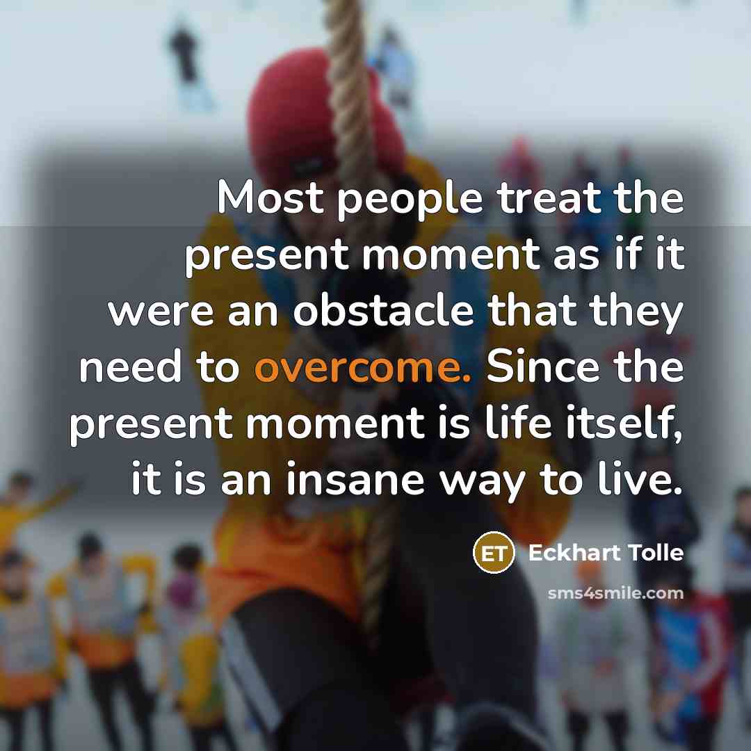 “Most people treat the present moment as if it were an obstacle that they need to overcome. Since the present moment is life itself, it is an insane way to live.” quote by Eckhart Tolle