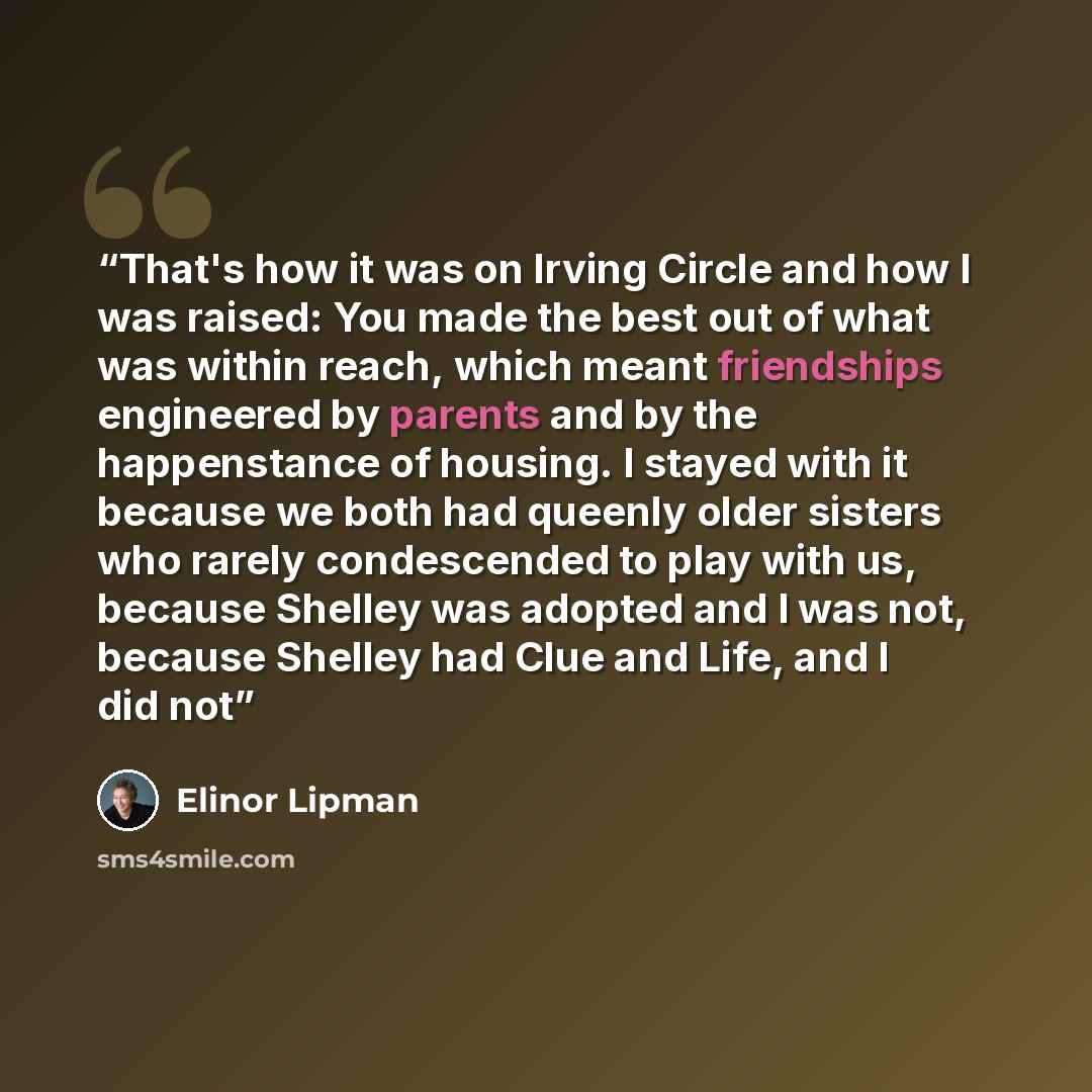 “That's how it was on Irving Circle and how I was raised: You made the best out of what was within reach, which meant friendships engineered by parents and by the happenstance of housing. I stayed with it because we both had queenly older sisters who rarely condescended to play with us, because…” quote by Elinor Lipman