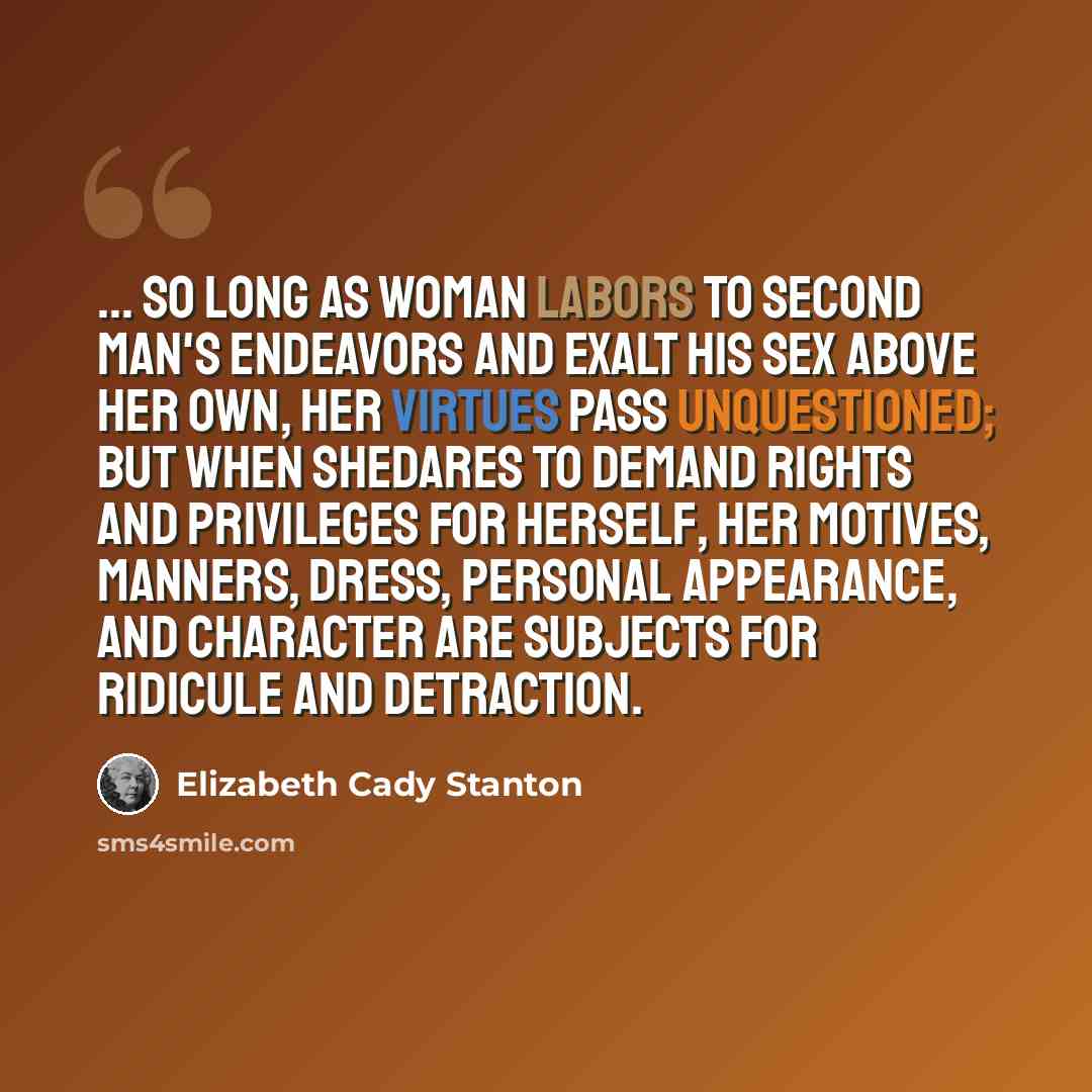 “... so long as woman labors to second man's endeavors and exalt his sex above her own, her virtues pass unquestioned; but when shedares to demand rights and privileges for herself, her motives, manners, dress, personal appearance, and character are subjects for ridicule and detraction.” quote by Elizabeth Cady Stanton