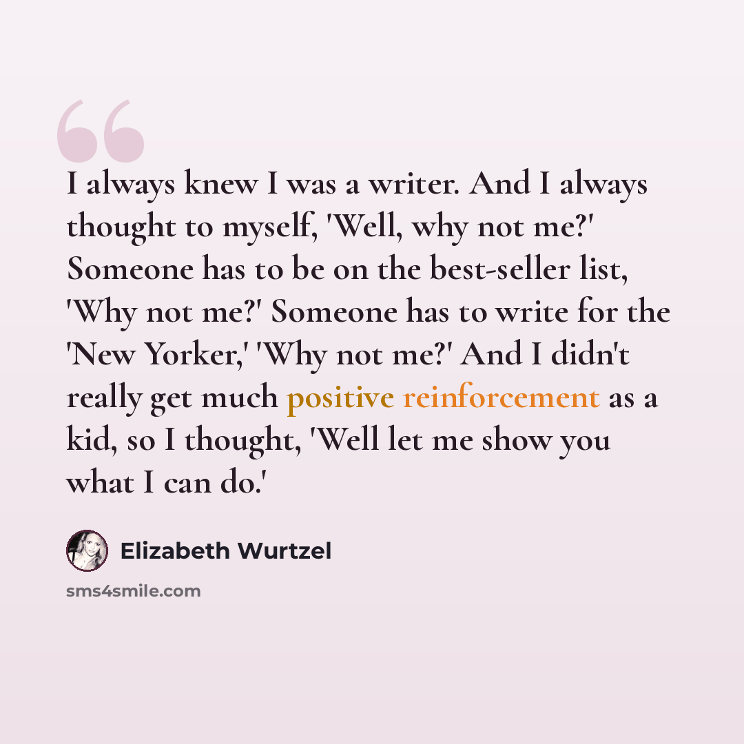 “I always knew I was a writer. And I always thought to myself, 'Well, why not me?' Someone has to be on the best-seller list, 'Why not me?' Someone has to write for the 'New Yorker,' 'Why not me?' And I didn't really get much positive reinforcement as a kid, so I thought, 'Well let me show you what…” quote by Elizabeth Wurtzel