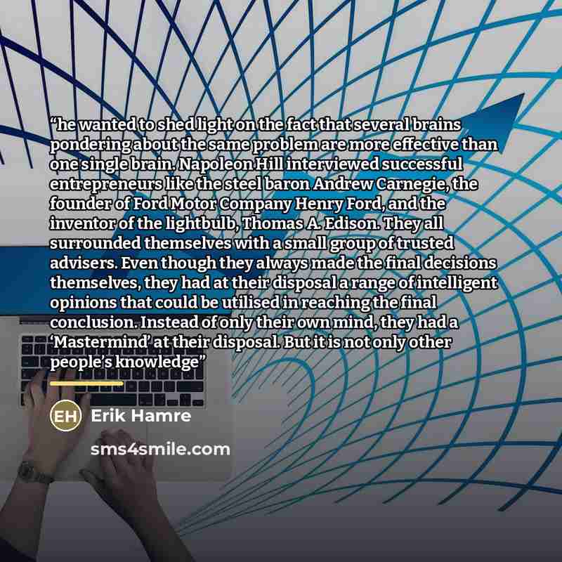 “he wanted to shed light on the fact that several brains pondering about the same problem are more effective than one single brain. Napoleon Hill interviewed successful entrepreneurs like the steel baron Andrew Carnegie, the founder of Ford Motor Company Henry Ford, and the inventor of the…” quote by Erik Hamre