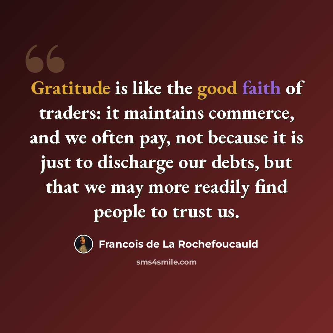 “Gratitude is like the good faith of traders: it maintains commerce, and we often pay, not because it is just to discharge our debts, but that we may more readily find people to trust us.” quote by Francois de La Rochefoucauld