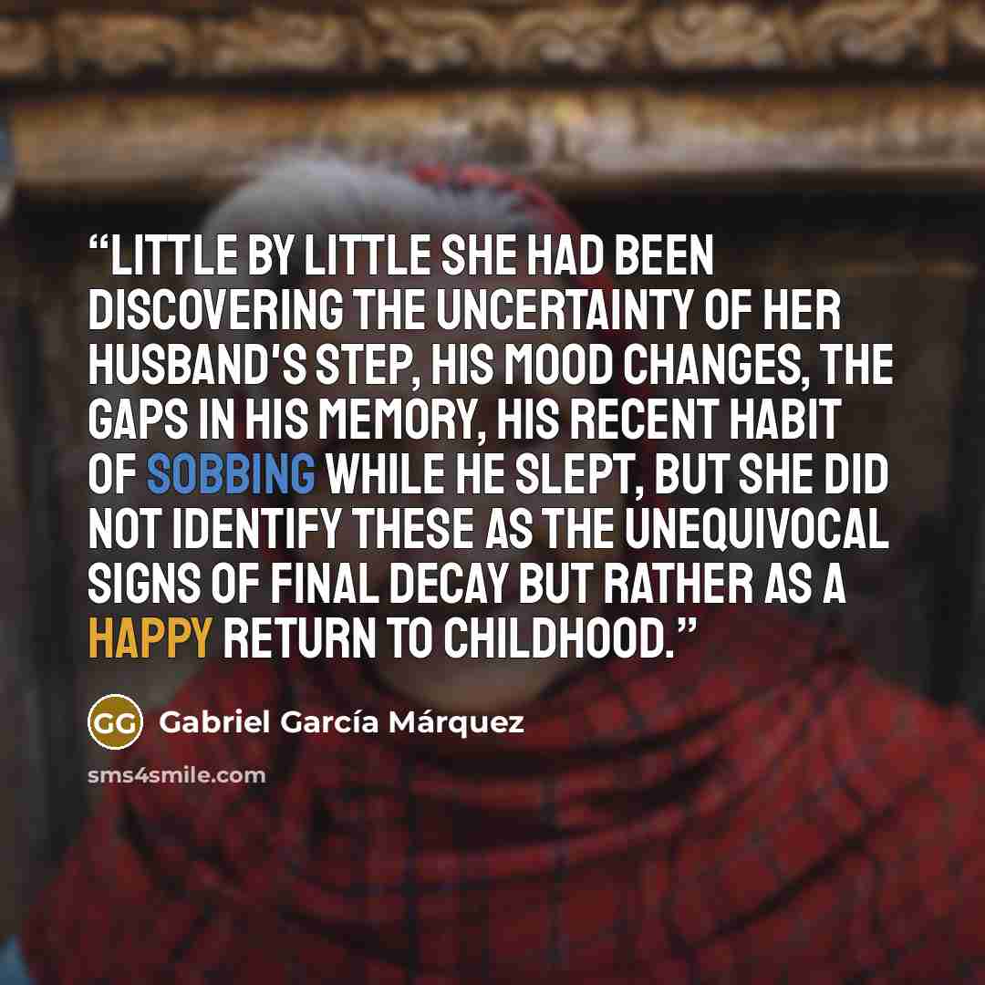 “Little by little she had been discovering the uncertainty of her husband's step, his mood changes, the gaps in his memory, his recent habit of sobbing while he slept, but she did not identify these as the unequivocal signs of final decay but rather as a happy return to childhood.” quote by Gabriel García Márquez