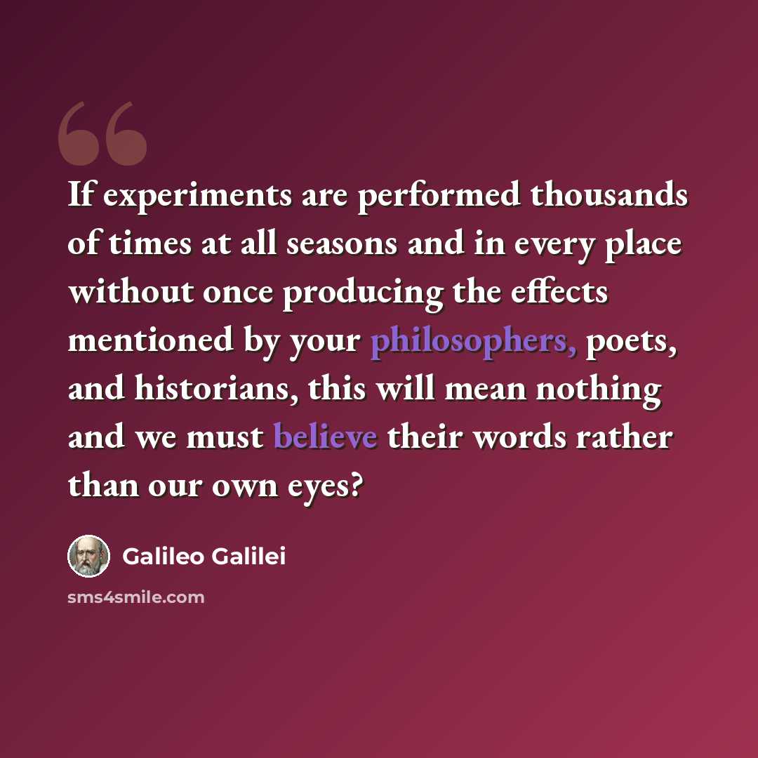 “If experiments are performed thousands of times at all seasons and in every place without once producing the effects mentioned by your philosophers, poets, and historians, this will mean nothing and we must believe their words rather than our own eyes?” quote by Galileo Galilei