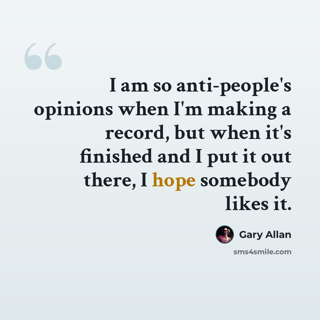 “I am so anti-people's opinions when I'm making a record, but when it's finished and I put it out there, I hope somebody likes it.” quote by Gary Allan