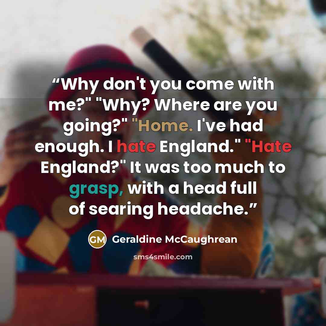 “Why don't you come with me?" "Why? Where are you going?" "Home. I've had enough. I hate England." "Hate England?" It was too much to grasp, with a head full of searing headache.” quote by Geraldine McCaughrean