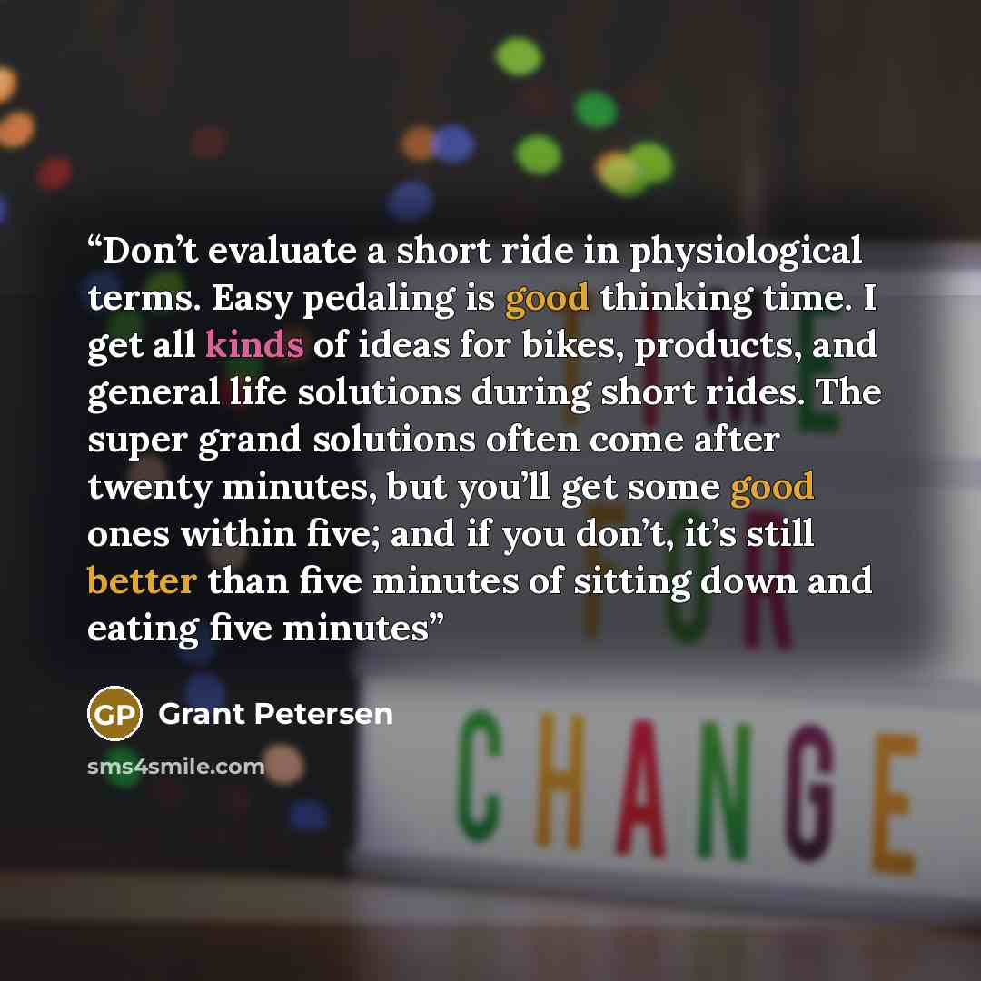 “Don’t evaluate a short ride in physiological terms. Easy pedaling is good thinking time. I get all kinds of ideas for bikes, products, and general life solutions during short rides. The super grand solutions often come after twenty minutes, but you’ll get some good ones within five; and if you…” quote by Grant Petersen