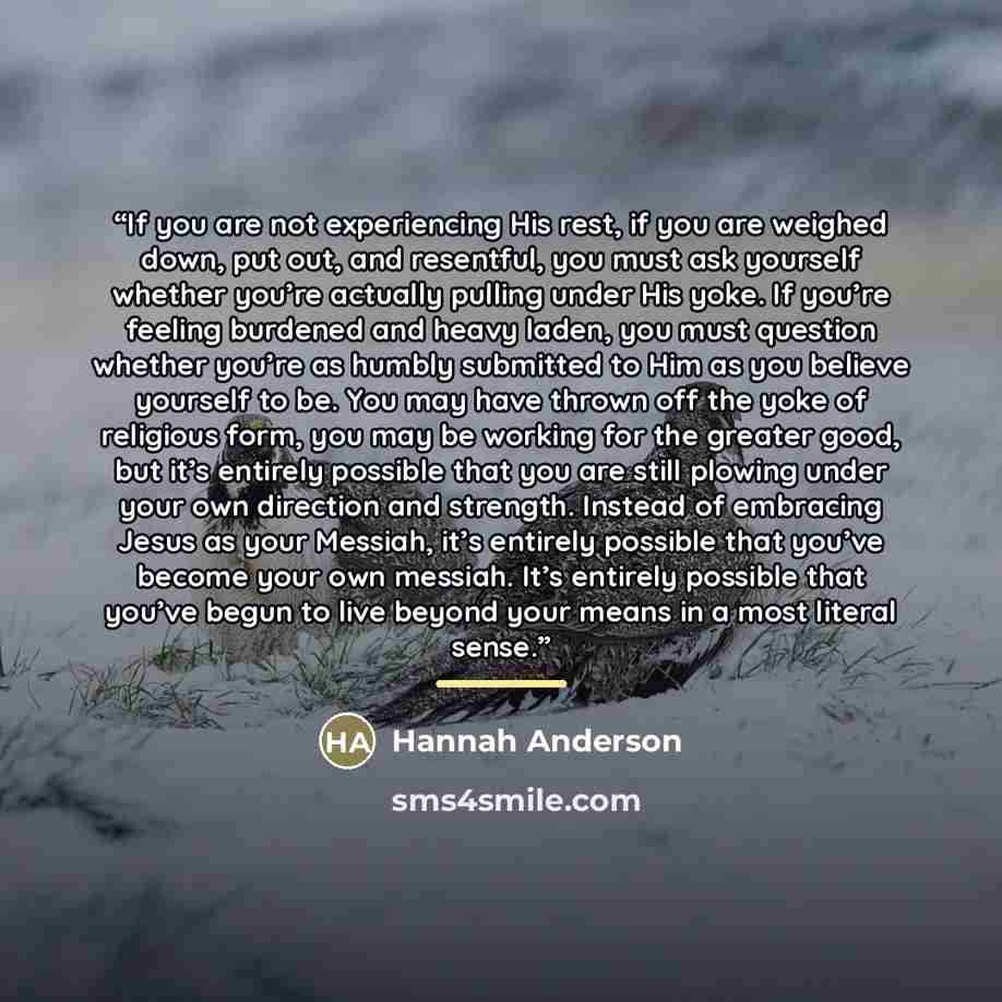 “If you are not experiencing His rest, if you are weighed down, put out, and resentful, you must ask yourself whether you’re actually pulling under His yoke. If you’re feeling burdened and heavy laden, you must question whether you’re as humbly submitted to Him as you believe yourself to be. You…” quote by Hannah Anderson