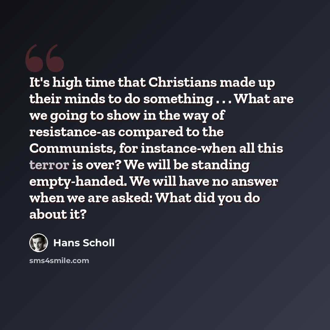 “It's high time that Christians made up their minds to do something . . . What are we going to show in the way of resistance-as compared to the Communists, for instance-when all this terror is over? We will be standing empty-handed. We will have no answer when we are asked: What did you do about it?” quote by Hans Scholl