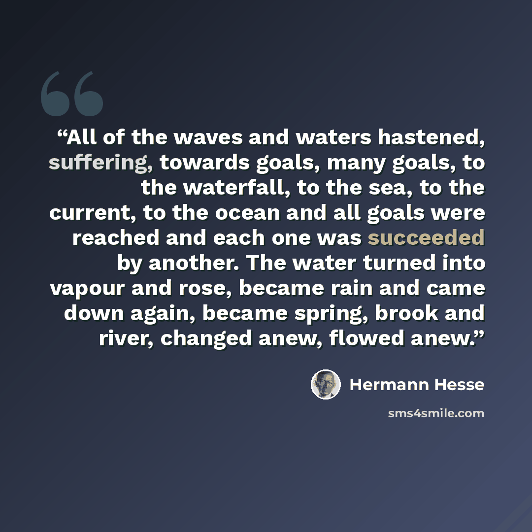 “All of the waves and waters hastened, suffering, towards goals, many goals, to the waterfall, to the sea, to the current, to the ocean and all goals were reached and each one was succeeded by another. The water turned into vapour and rose, became rain and came down again, became spring, brook and…” quote by Hermann Hesse