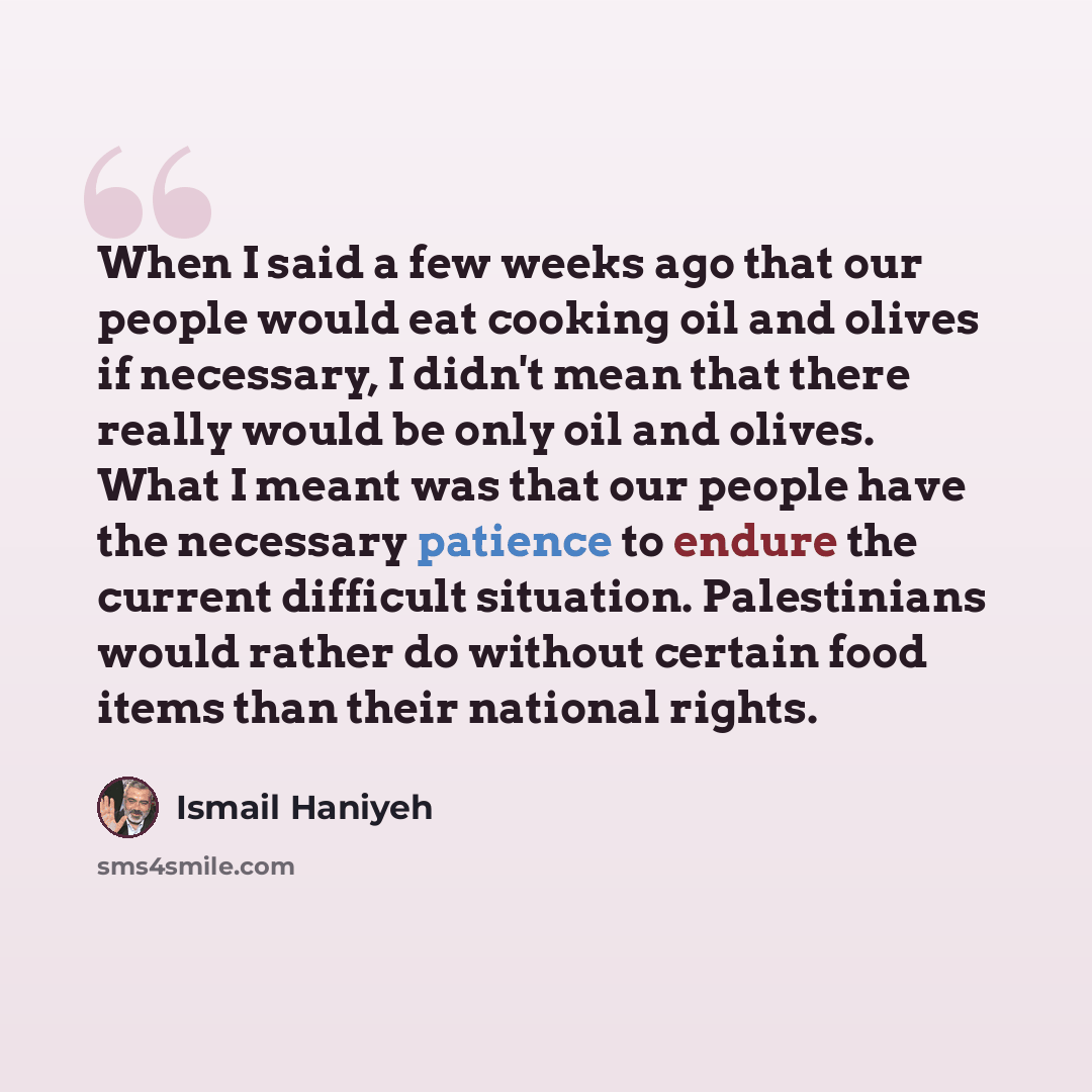 “When I said a few weeks ago that our people would eat cooking oil and olives if necessary, I didn't mean that there really would be only oil and olives. What I meant was that our people have the necessary patience to endure the current difficult situation. Palestinians would rather do without…” quote by Ismail Haniyeh