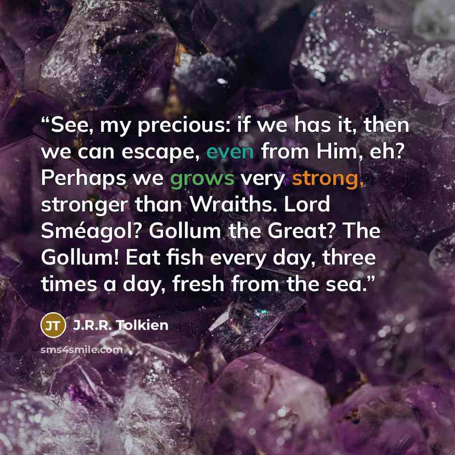 “See, my precious: if we has it, then we can escape, even from Him, eh? Perhaps we grows very strong, stronger than Wraiths. Lord Sméagol? Gollum the Great? The Gollum! Eat fish every day, three times a day, fresh from the sea.” quote by J.R.R. Tolkien