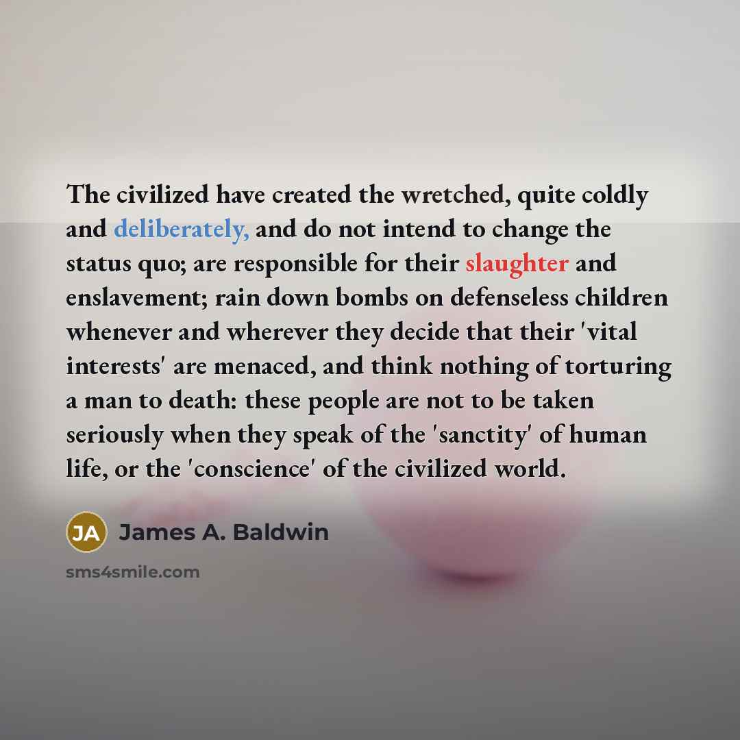 “The civilized have created the wretched, quite coldly and deliberately, and do not intend to change the status quo; are responsible for their slaughter and enslavement; rain down bombs on defenseless children whenever and wherever they decide that their 'vital interests' are menaced, and think…” quote by James A. Baldwin