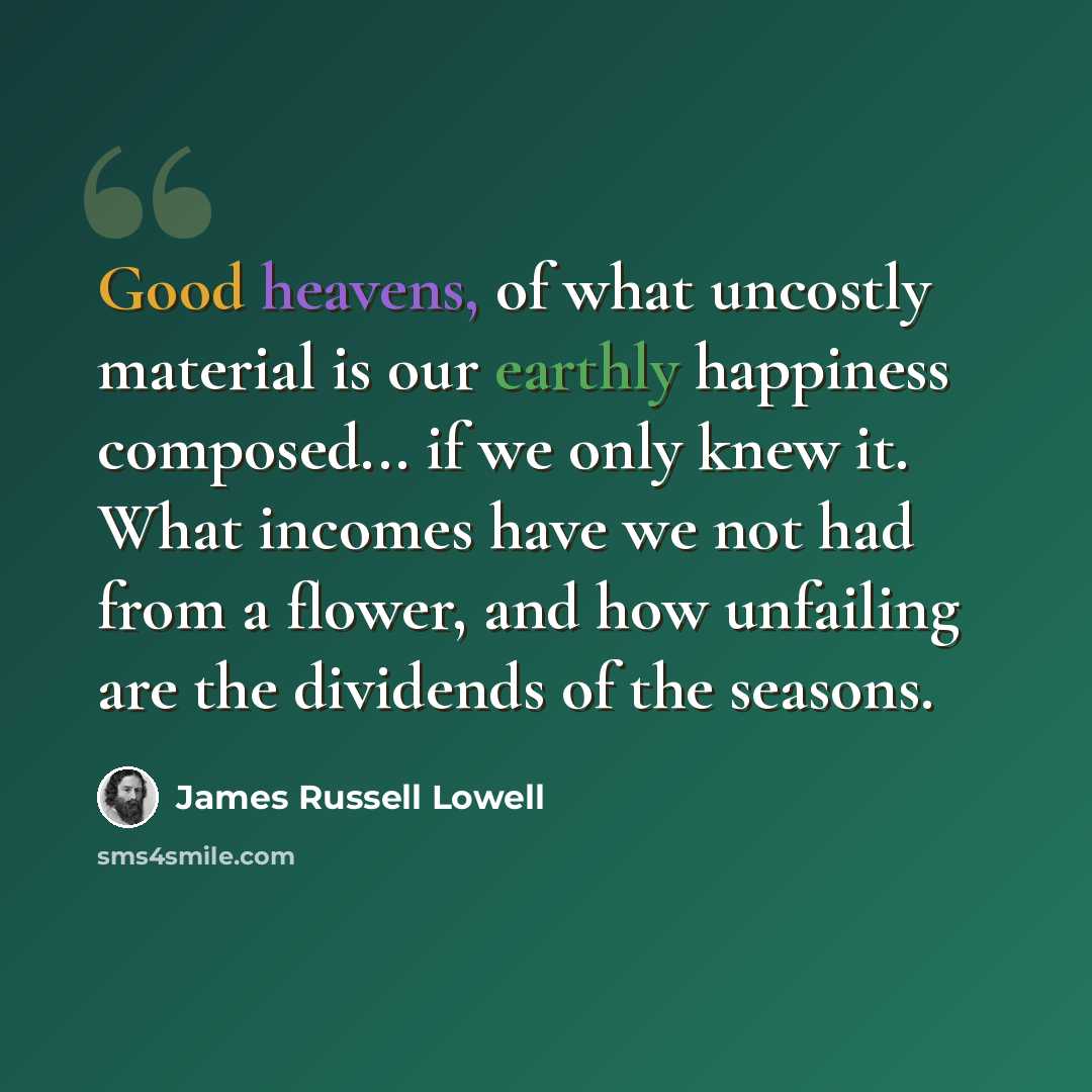 “Good heavens, of what uncostly material is our earthly happiness composed... if we only knew it. What incomes have we not had from a flower, and how unfailing are the dividends of the seasons.” quote by James Russell Lowell