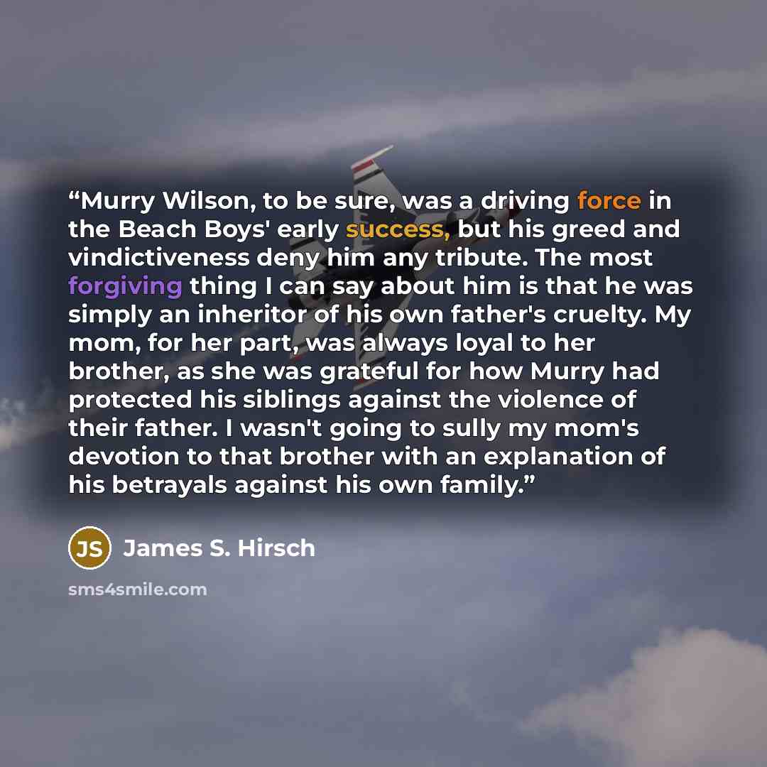 “Murry Wilson, to be sure, was a driving force in the Beach Boys' early success, but his greed and vindictiveness deny him any tribute. The most forgiving thing I can say about him is that he was simply an inheritor of his own father's cruelty. My mom, for her part, was always loyal to her brother…” quote by James S. Hirsch