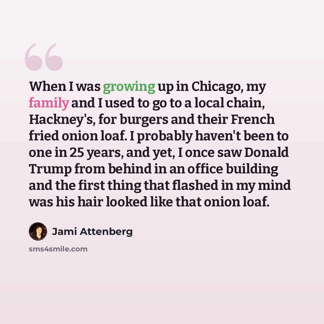 “When I was growing up in Chicago, my family and I used to go to a local chain, Hackney's, for burgers and their French fried onion loaf. I probably haven't been to one in 25 years, and yet, I once saw Donald Trump from behind in an office building and the first thing that flashed in my mind was…” quote by Jami Attenberg
