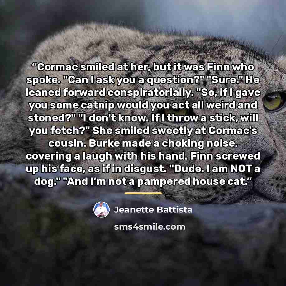“Cormac smiled at her, but it was Finn who spoke. "Can I ask you a question?" "Sure." He leaned forward conspiratorially. "So, if I gave you some catnip would you act all weird and stoned?" "I don't know. If I throw a stick, will you fetch?" She smiled sweetly at Cormac's cousin. Burke made a…” quote by Jeanette Battista