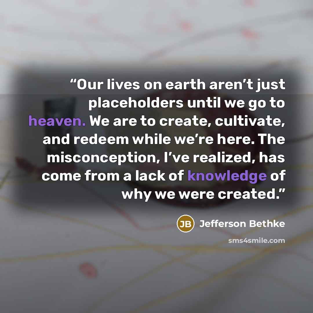 “Our lives on earth aren’t just placeholders until we go to heaven. We are to create, cultivate, and redeem while we’re here. The misconception, I’ve realized, has come from a lack of knowledge of why we were created.” quote by Jefferson Bethke