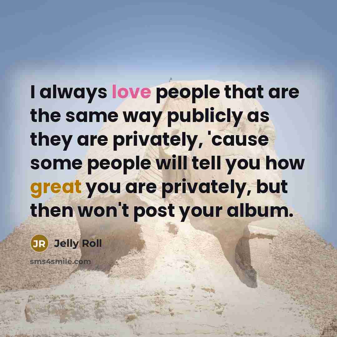 “I always love people that are the same way publicly as they are privately, 'cause some people will tell you how great you are privately, but then won't post your album.” quote by Jelly Roll