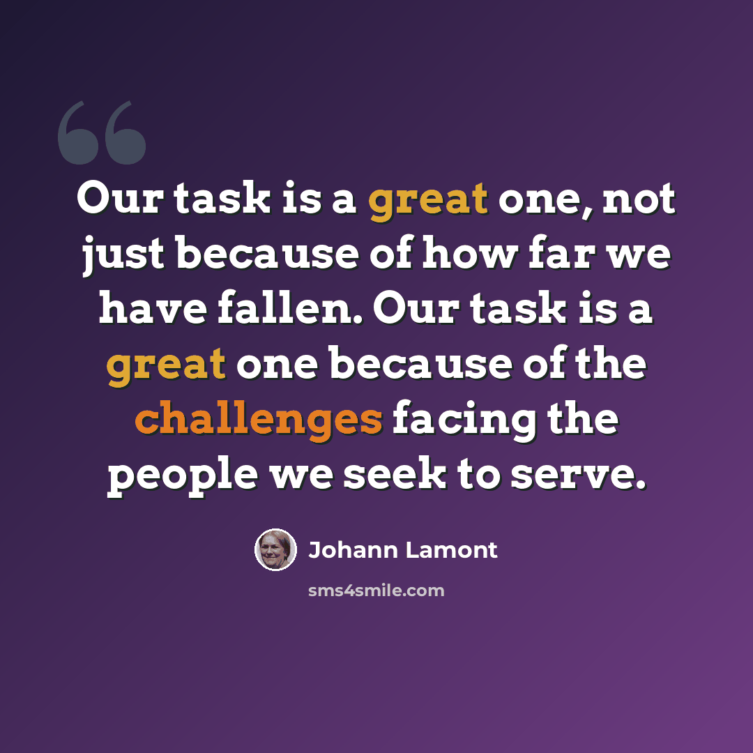 “Our task is a great one, not just because of how far we have fallen. Our task is a great one because of the challenges facing the people we seek to serve.” quote by Johann Lamont