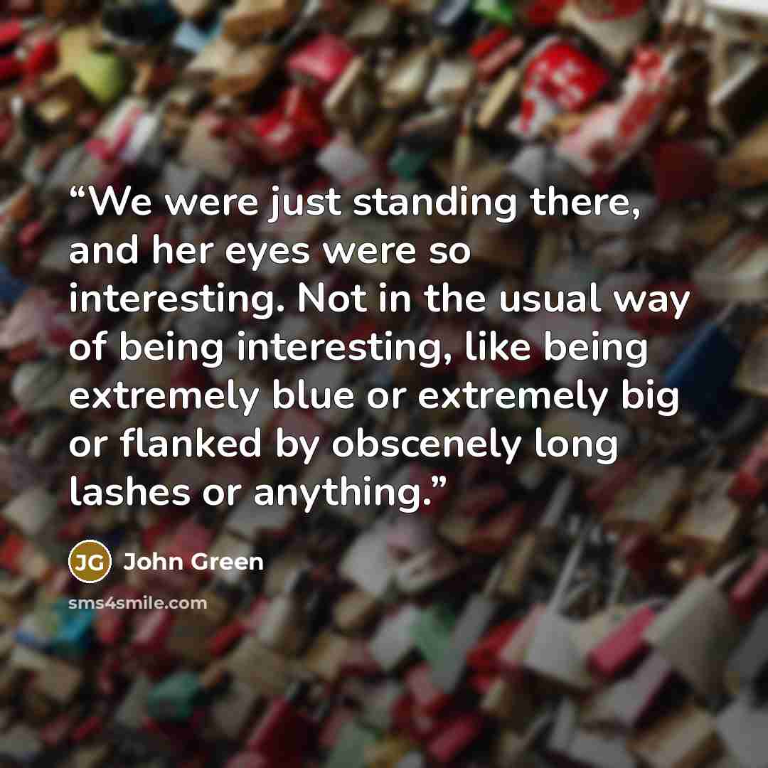 “We were just standing there, and her eyes were so interesting. Not in the usual way of being interesting, like being extremely blue or extremely big or flanked by obscenely long lashes or anything.” quote by John Green