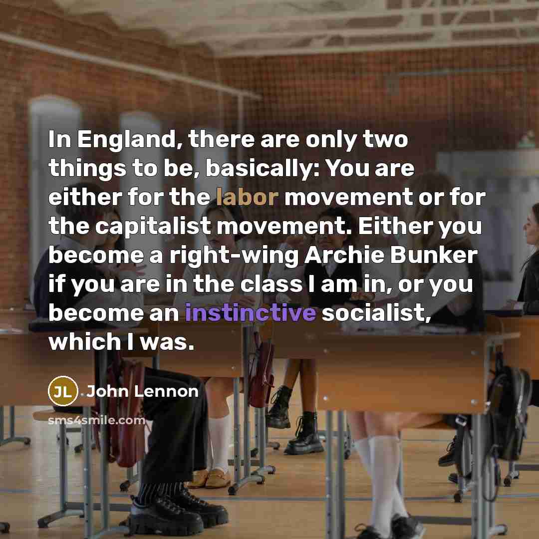 “In England, there are only two things to be, basically: You are either for the labor movement or for the capitalist movement. Either you become a right-wing Archie Bunker if you are in the class I am in, or you become an instinctive socialist, which I was.” quote by John Lennon